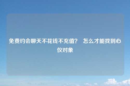免费约会聊天不花钱不充值？  怎么才能找到心仪对象