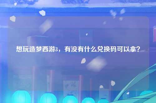想玩造梦西游3，有没有什么兑换码可以拿？