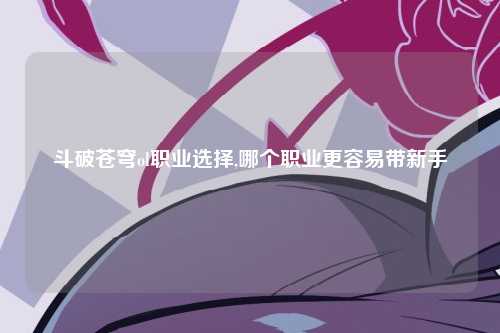 斗破苍穹ol职业选择,哪个职业更容易带新手