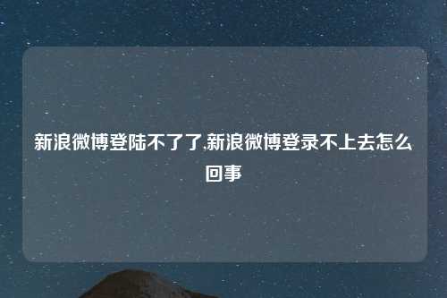 新浪微博登陆不了了,新浪微博登录不上去怎么回事