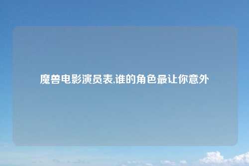 魔兽电影演员表,谁的角色最让你意外