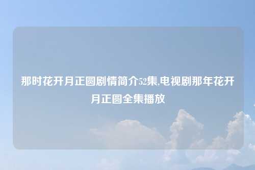 那时花开月正圆剧情简介52集,电视剧那年花开月正圆全集播放