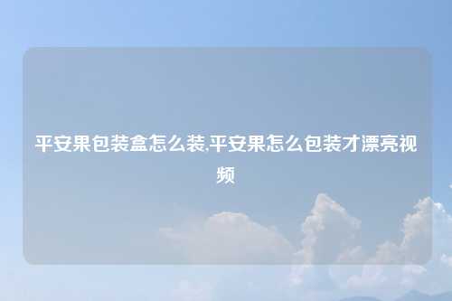 平安果包装盒怎么装,平安果怎么包装才漂亮视频