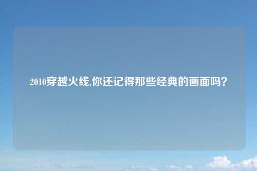 2010穿越火线,你还记得那些经典的画面吗？