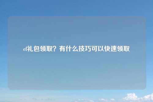 cf礼包领取？有什么技巧可以快速领取