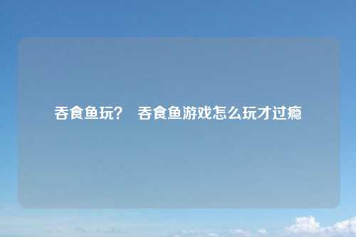 吞食鱼玩？  吞食鱼游戏怎么玩才过瘾