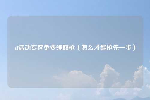 cf活动专区免费领取枪（怎么才能抢先一步）