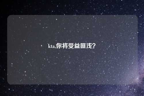 kta,你将受益匪浅？