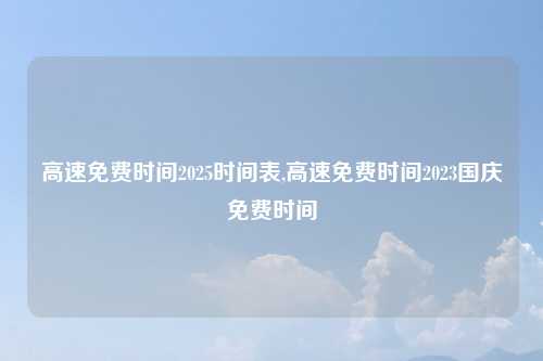 高速免费时间2025时间表,高速免费时间2023国庆免费时间