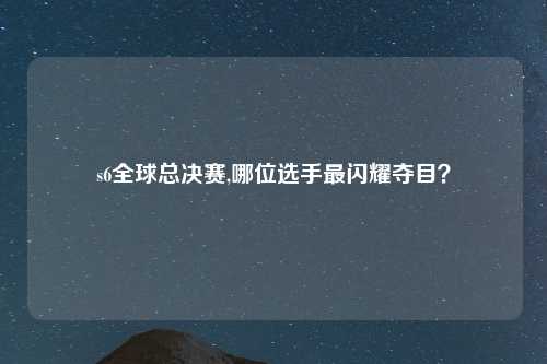 s6全球总决赛,哪位选手最闪耀夺目？