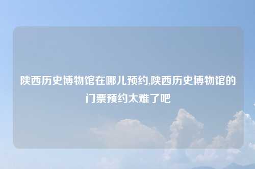 陕西历史博物馆在哪儿预约,陕西历史博物馆的门票预约太难了吧
