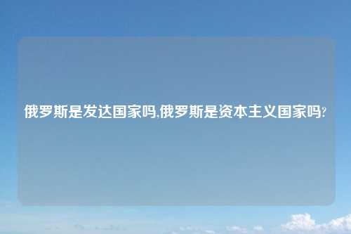 俄罗斯是发达国家吗,俄罗斯是资本主义国家吗?