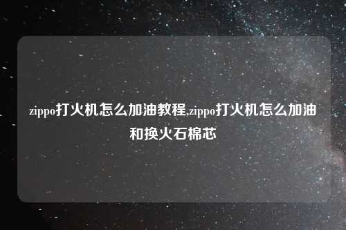 zippo打火机怎么加油教程,zippo打火机怎么加油和换火石棉芯