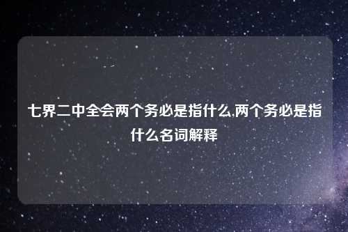 七界二中全会两个务必是指什么,两个务必是指什么名词解释