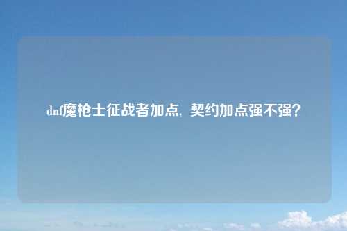 dnf魔枪士征战者加点,  契约加点强不强？