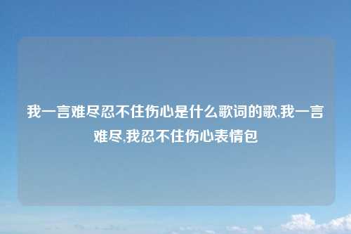 我一言难尽忍不住伤心是什么歌词的歌,我一言难尽,我忍不住伤心表情包