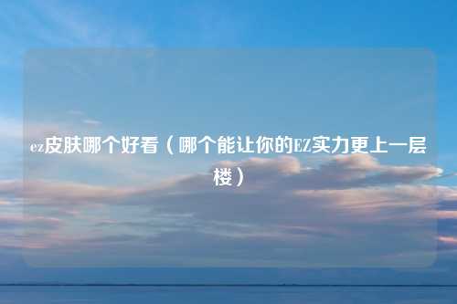 ez皮肤哪个好看（哪个能让你的EZ实力更上一层楼）