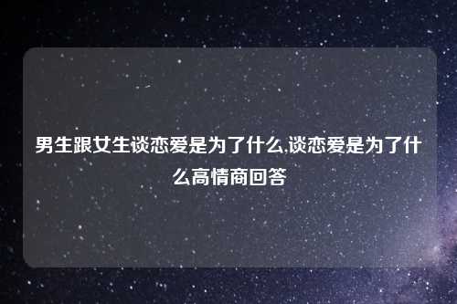 男生跟女生谈恋爱是为了什么,谈恋爱是为了什么高情商回答