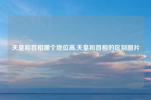 天皇和首相哪个地位高,天皇和首相的区别图片