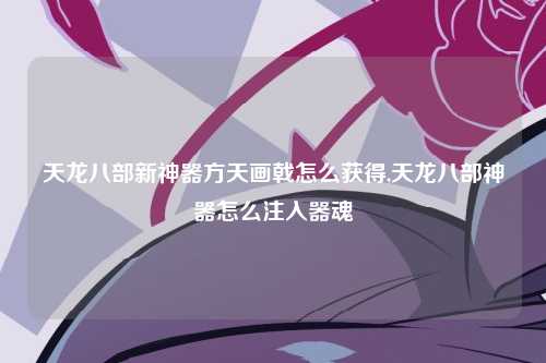 天龙八部新神器方天画戟怎么获得,天龙八部神器怎么注入器魂