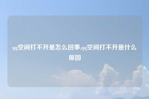 qq空间打不开是怎么回事,qq空间打不开是什么原因