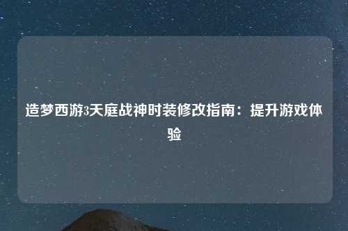 造梦西游3天庭战神时装修改指南：提升游戏体验