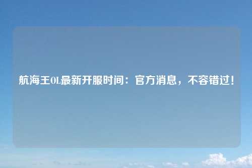 航海王OL最新开服时间：官方消息，不容错过！