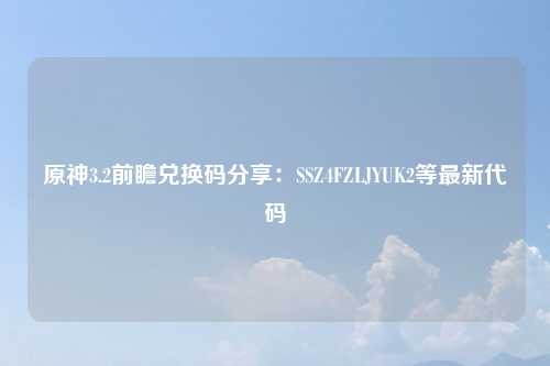 原神3.2前瞻兑换码分享：SSZ4FZLJYUK2等最新代码