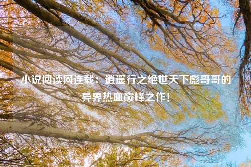 小说阅读网连载：逍遥行之绝世天下彪哥哥的异界热血巅峰之作！