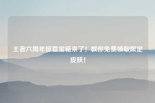 王者六周年惊喜宝箱来了！教你免费领取限定皮肤！