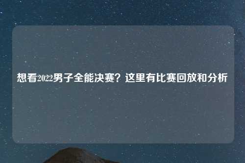 想看2022男子全能决赛？这里有比赛回放和分析