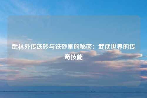 武林外传铁砂与铁砂掌的秘密：武侠世界的传奇技能