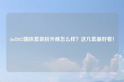 dnf2022国庆套装扮外观怎么样？这几套最好看！