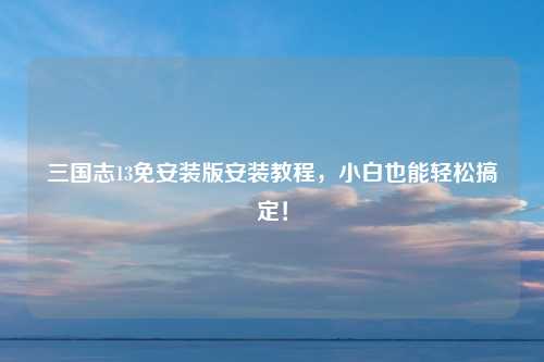 三国志13免安装版安装教程，小白也能轻松搞定！