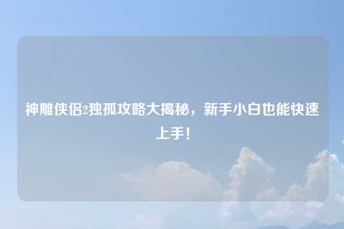 神雕侠侣2独孤攻略大揭秘，新手小白也能快速上手！