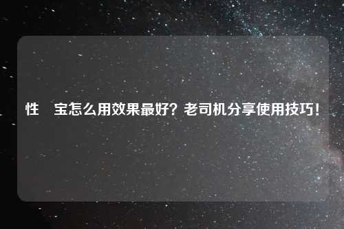 性愊宝怎么用效果最好?老司机分享使用技巧!