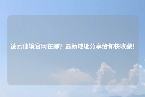 凌云仙境官网在哪？最新地址分享给你快收藏！