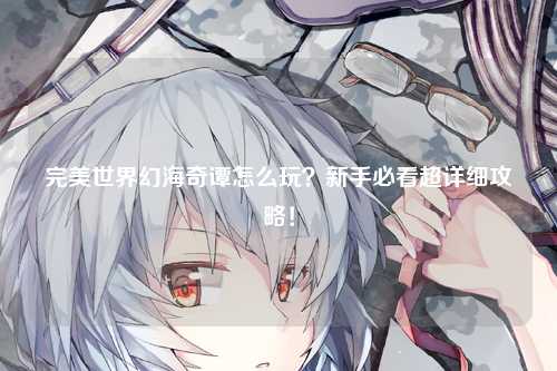完美世界幻海奇谭怎么玩？新手必看超详细攻略！