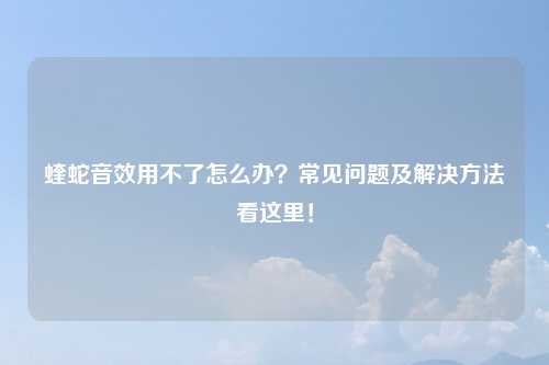 蝰蛇音效用不了怎么办？常见问题及解决方法看这里！