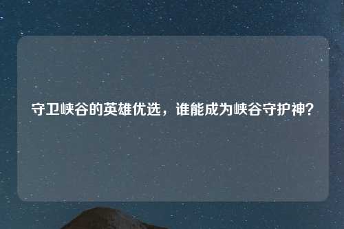 守卫峡谷的英雄优选，谁能成为峡谷守护神？