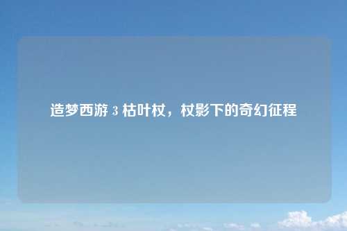 造梦西游 3 枯叶杖，杖影下的奇幻征程
