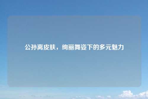 公孙离皮肤,绚丽舞姿下的多元魅力