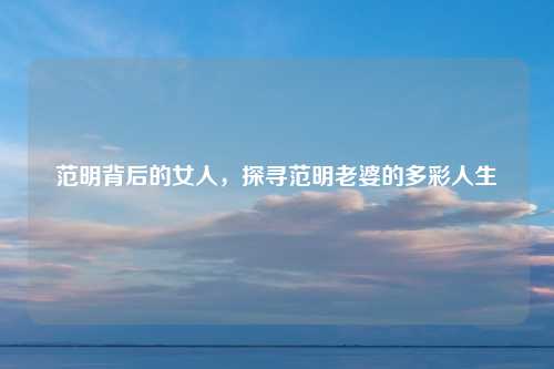 范明背后的女人，探寻范明老婆的多彩人生