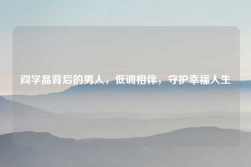 阎学晶背后的男人，低调相伴，守护幸福人生