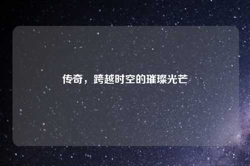 传奇，跨越时空的璀璨光芒