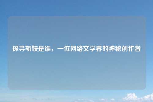 探寻斩鞍是谁,一位网络文学界的神秘创作者