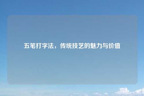 五笔打字法，传统技艺的魅力与价值