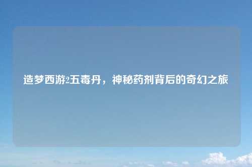 造梦西游2五毒丹，神秘药剂背后的奇幻之旅