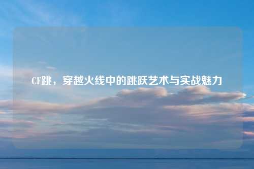 CF跳，穿越火线中的跳跃艺术与实战魅力