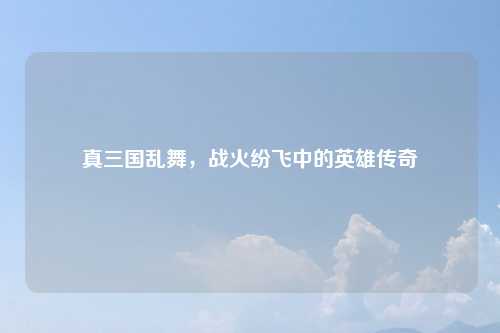 真三国乱舞，战火纷飞中的英雄传奇